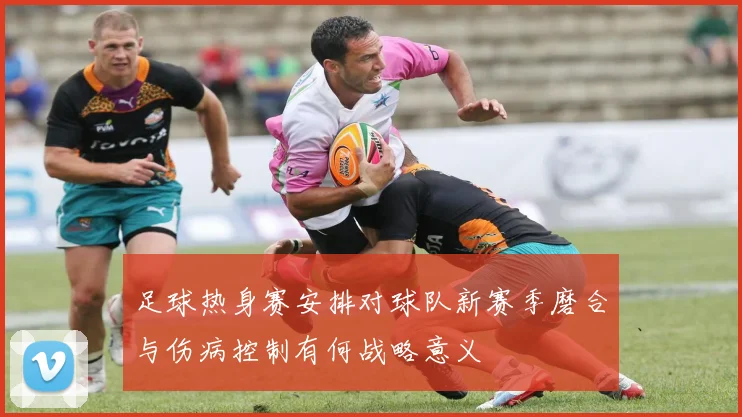 足球热身赛安排对球队新赛季磨合与伤病控制有何战略意义
